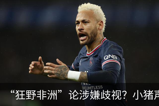 “狂野非洲”论涉嫌歧视？小猪声明否认：我谈论的是足球而非人
